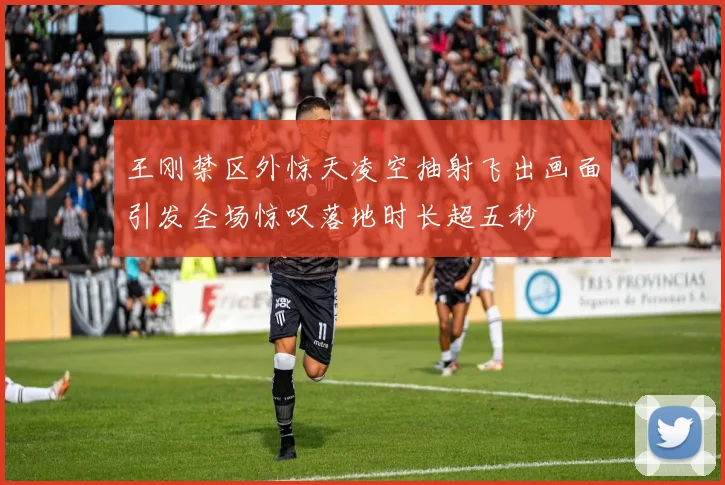 王刚禁区外惊天凌空抽射飞出画面引发全场惊叹落地时长超五秒