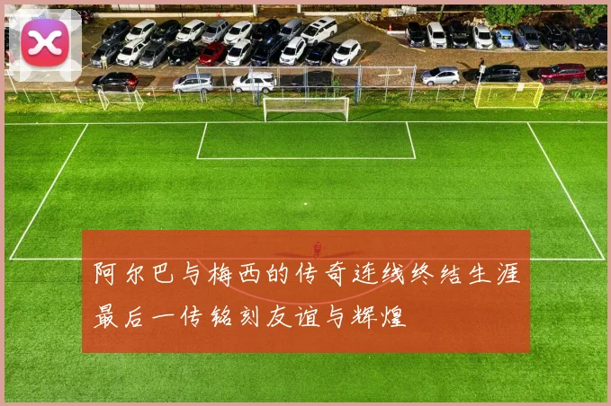 阿尔巴与梅西的传奇连线终结生涯最后一传铭刻友谊与辉煌