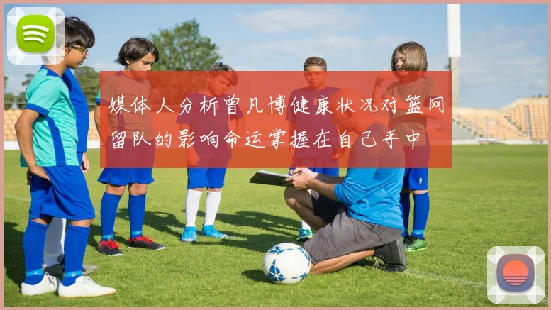 媒体人分析曾凡博健康状况对篮网留队的影响命运掌握在自己手中