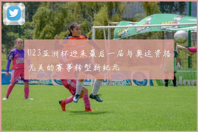 U23亚洲杯迎来最后一届与奥运资格无关的赛事转型新纪元