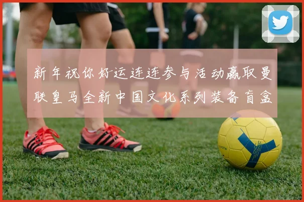 新年祝你好运连连参与活动赢取曼联皇马全新中国文化系列装备盲盒
