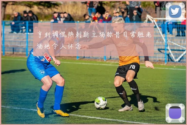 亨利调侃热刺新主场称昔日常胜老场地令人怀念