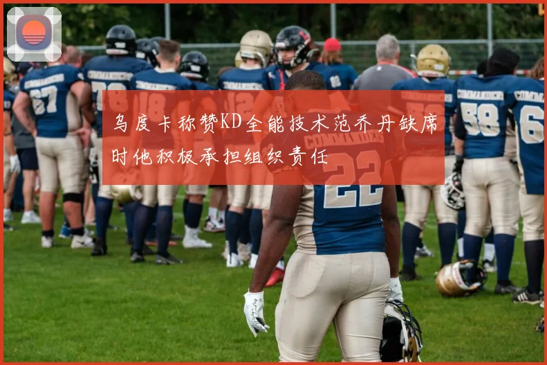 乌度卡称赞KD全能技术范乔丹缺席时他积极承担组织责任