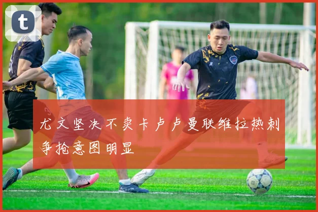 尤文坚决不卖卡卢卢曼联维拉热刺争抢意图明显