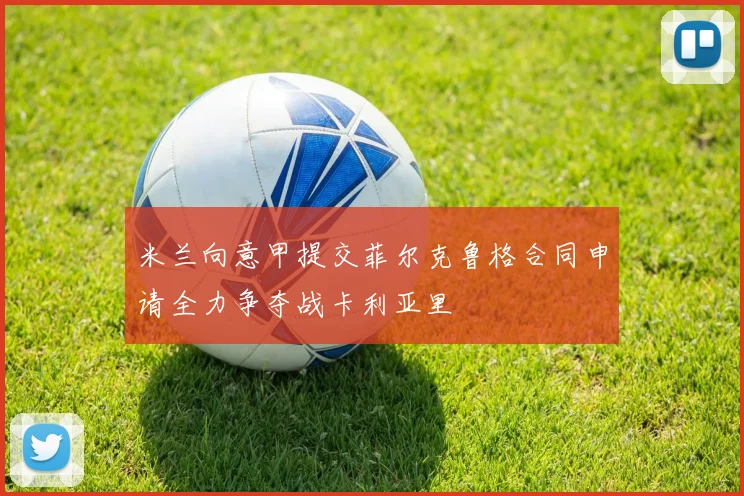 米兰向意甲提交菲尔克鲁格合同申请全力争夺战卡利亚里