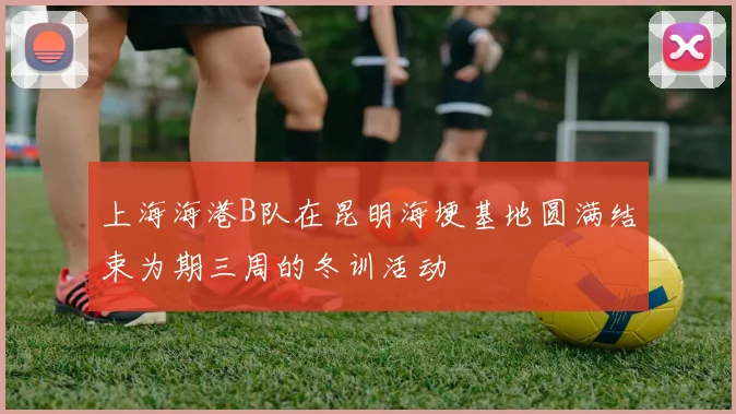 上海海港B队在昆明海埂基地圆满结束为期三周的冬训活动