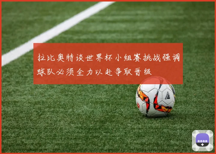 拉比奥特谈世界杯小组赛挑战强调球队必须全力以赴争取晋级