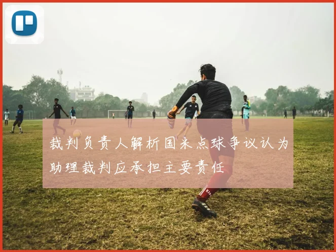 裁判负责人解析国米点球争议认为助理裁判应承担主要责任