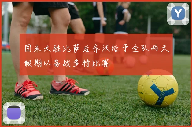 国米大胜比萨后齐沃给予全队两天假期以备战多特比赛