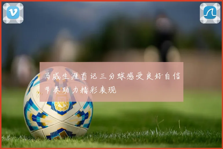 马威生涯首记三分球感受良好自信节奏助力精彩表现