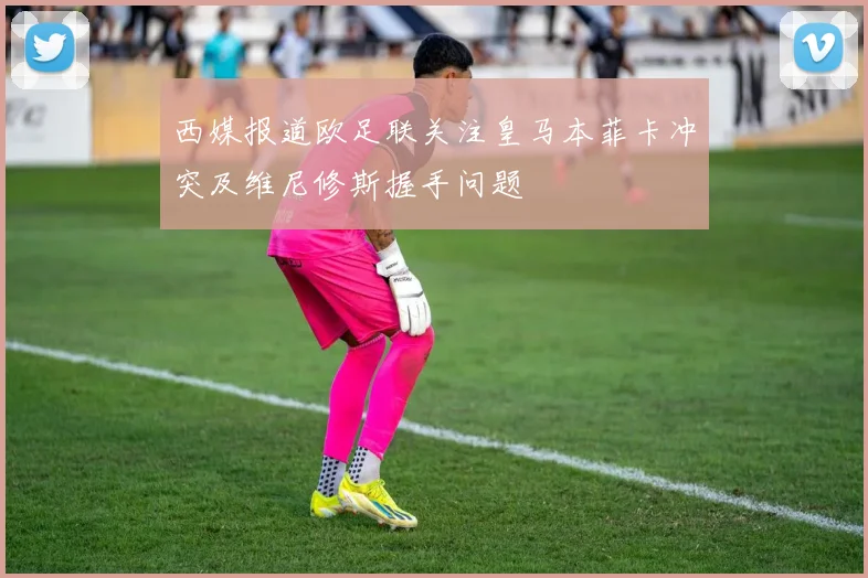 西媒报道欧足联关注皇马本菲卡冲突及维尼修斯握手问题
