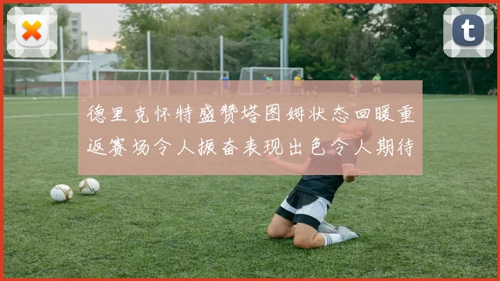 德里克怀特盛赞塔图姆状态回暖重返赛场令人振奋表现出色令人期待