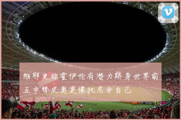 维耶里称霍伊伦有潜力跻身世界前五中锋皮奥更像托尼非自己