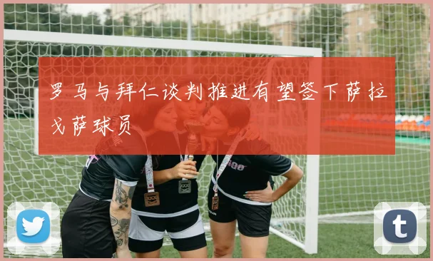 罗马与拜仁谈判推进有望签下萨拉戈萨球员