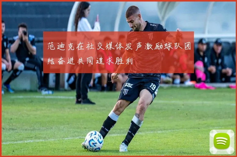 范迪克在社交媒体发声激励球队团结奋进共同追求胜利
