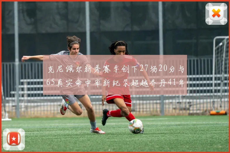 克尼佩尔新秀赛季创下27场20分与65真实命中率新纪录超越乔丹41年历史