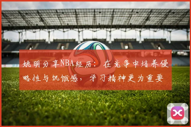 姚明分享NBA经历：在竞争中培养侵略性与饥饿感，学习精神更为重要