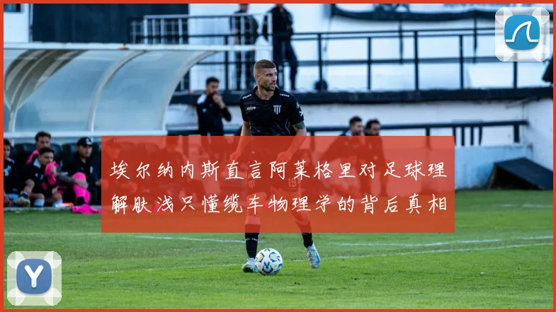 埃尔纳内斯直言阿莱格里对足球理解肤浅只懂缆车物理学的背后真相