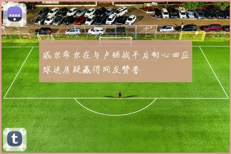 威尔希尔在与卢顿战平后耐心回应球迷质疑赢得网友赞誉