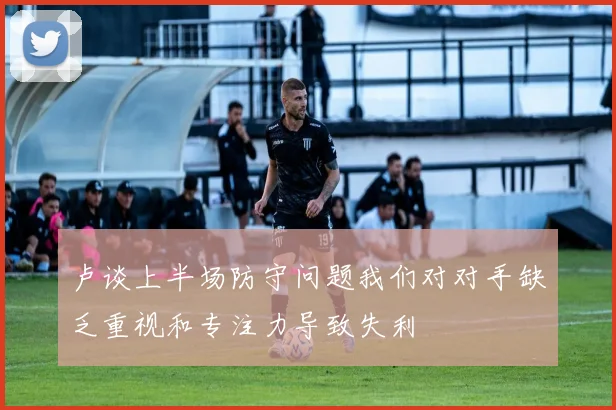 卢谈上半场防守问题我们对对手缺乏重视和专注力导致失利