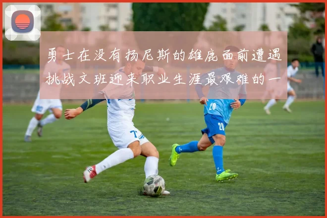 勇士在没有扬尼斯的雄鹿面前遭遇挑战文班迎来职业生涯最艰难的一战