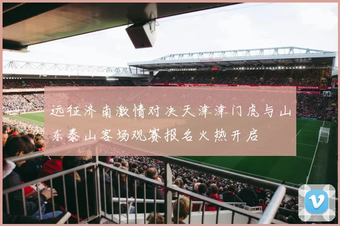 远征济南激情对决天津津门虎与山东泰山客场观赛报名火热开启