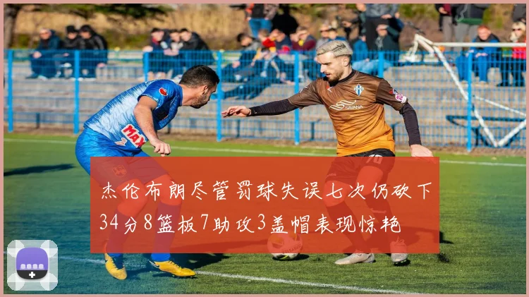 杰伦布朗尽管罚球失误七次仍砍下34分8篮板7助攻3盖帽表现惊艳