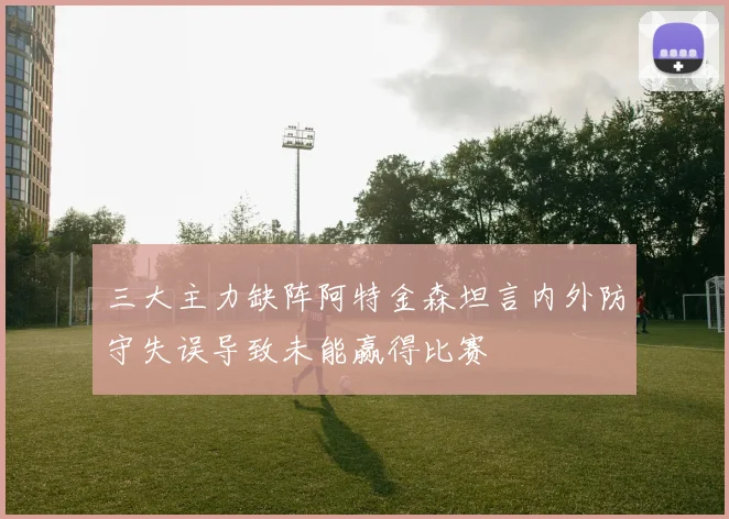 三大主力缺阵阿特金森坦言内外防守失误导致未能赢得比赛