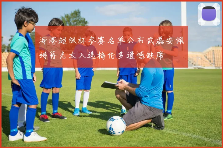 海港超级杯参赛名单公布武磊安佩姆蒋光太入选梅伦多遗憾缺席