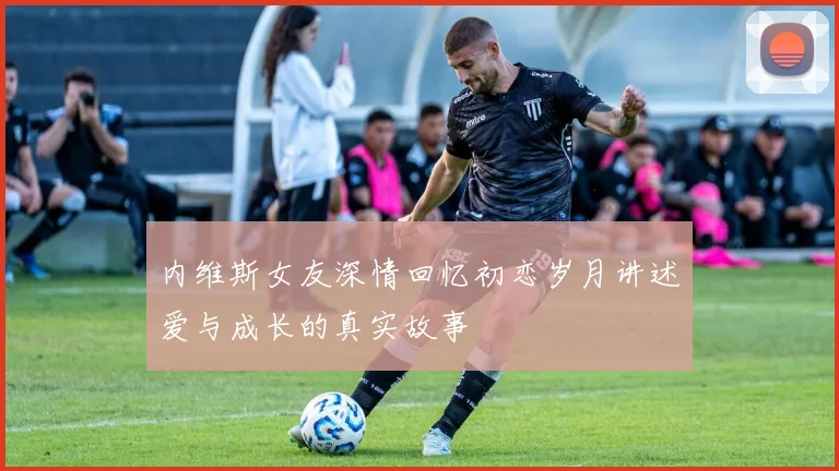 内维斯女友深情回忆初恋岁月讲述爱与成长的真实故事