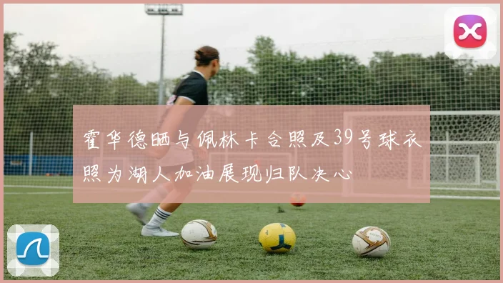 霍华德晒与佩林卡合照及39号球衣照为湖人加油展现归队决心