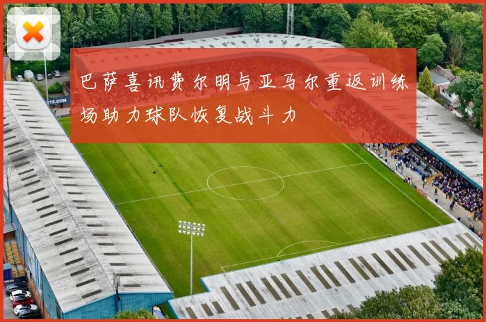 巴萨喜讯费尔明与亚马尔重返训练场助力球队恢复战斗力