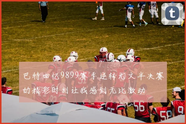 巴特回忆9899赛季逆转尤文半决赛的精彩时刻让我感到无比激动